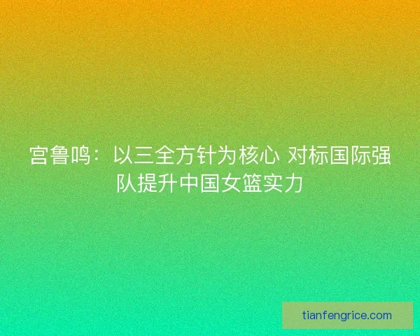 宫鲁鸣:以三全方针为核心 对标国际强队提升中国女篮实力 宫鲁鸣:以三全方针为核心 对标国际强队提升中国女篮实力